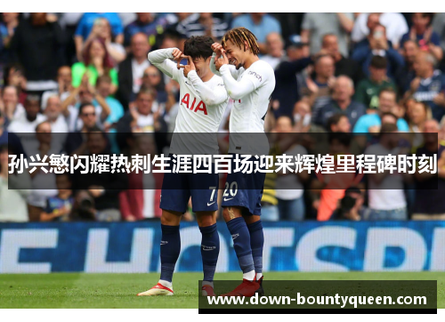 孙兴慜闪耀热刺生涯四百场迎来辉煌里程碑时刻